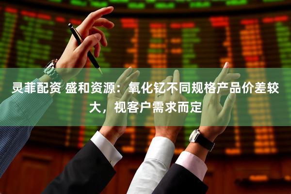 灵菲配资 盛和资源：氧化钇不同规格产品价差较大，视客户需求而定