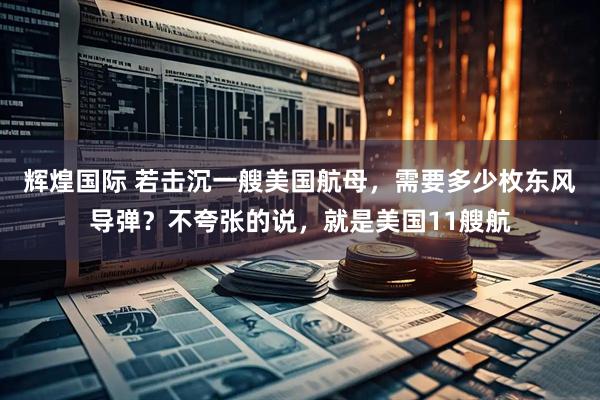 辉煌国际 若击沉一艘美国航母，需要多少枚东风导弹？不夸张的说，就是美国11艘航