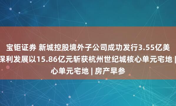 宝钜证券 新城控股境外子公司成功发行3.55亿美元债券;保利发展以15.86亿元斩获杭州世纪城核心单元宅地 | 房产早参