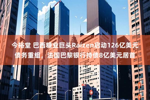 今裕堂 巴西糖业巨头Raízen启动126亿美元债务重组，法国巴黎银行持债8亿美元居首