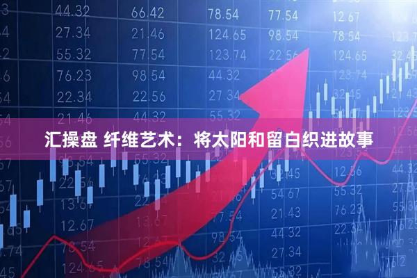 汇操盘 纤维艺术：将太阳和留白织进故事