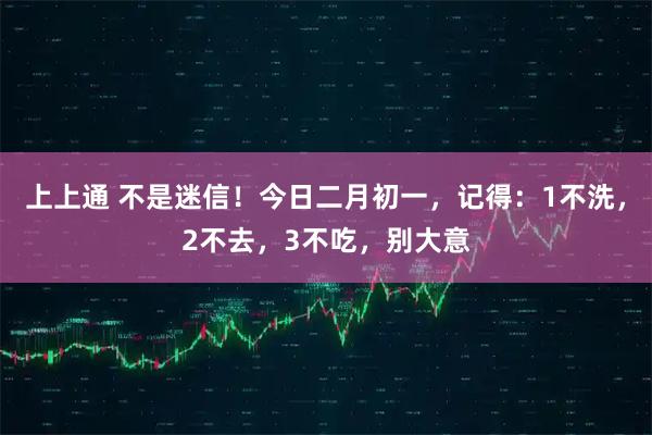 上上通 不是迷信!今日二月初一,记得:1不洗,2不去,3不吃,别大意
