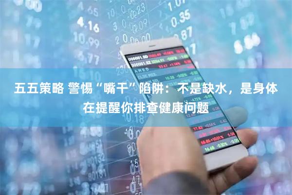 五五策略 警惕“嘴干”陷阱：不是缺水，是身体在提醒你排查健康问题