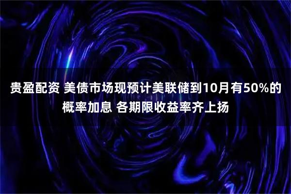 贵盈配资 美债市场现预计美联储到10月有50%的概率加息 各期限收益率齐上扬
