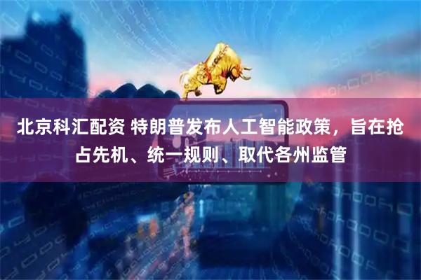 北京科汇配资 特朗普发布人工智能政策，旨在抢占先机、统一规则、取代各州监管