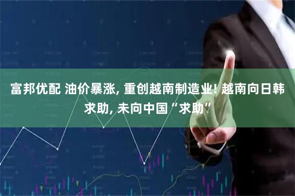 富邦优配 油价暴涨, 重创越南制造业! 越南向日韩求助, 未向中国“求助”