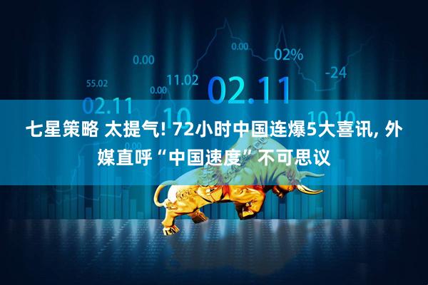 七星策略 太提气! 72小时中国连爆5大喜讯, 外媒直呼“中国速度”不可思议
