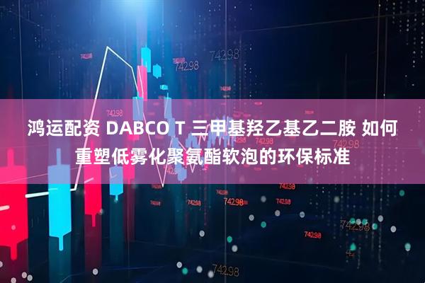 鸿运配资 DABCO T 三甲基羟乙基乙二胺 如何重塑低雾化聚氨酯软泡的环保标准