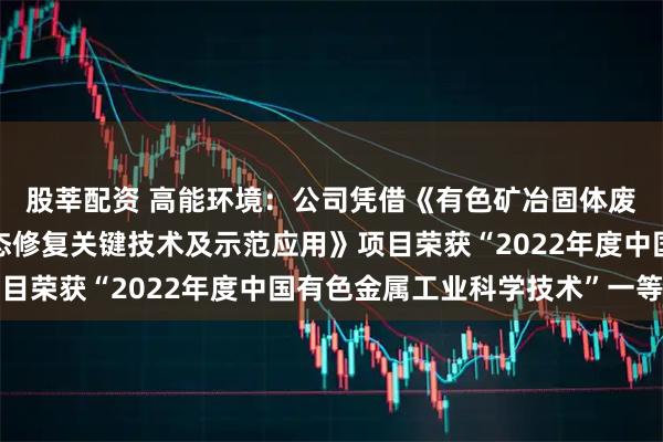 股莘配资 高能环境：公司凭借《有色矿冶固体废物堆场污染阻隔与生态修复关键技术及示范应用》项目荣获“2022年度中国有色金属工业科学技术”一等奖