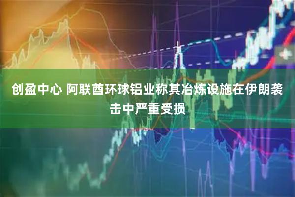 创盈中心 阿联酋环球铝业称其冶炼设施在伊朗袭击中严重受损