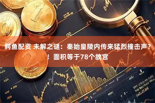 鳄鱼配资 未解之谜：秦始皇陵内传来猛烈撞击声？！面积等于78个故宫