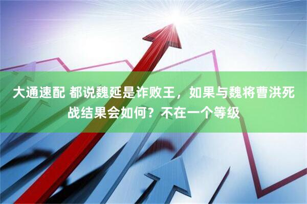 大通速配 都说魏延是诈败王,如果与魏将曹洪死战结果会如何?不在一个等级
