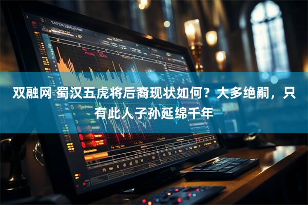 双融网 蜀汉五虎将后裔现状如何？大多绝嗣，只有此人子孙延绵千年