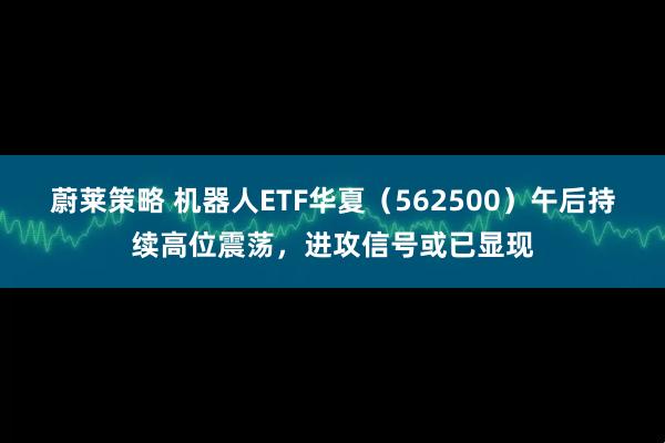 蔚莱策略 机器人ETF华夏（562500）午后持续高位震荡，进攻信号或已显现