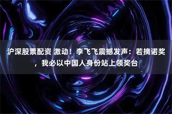 沪深股票配资 激动！李飞飞震撼发声：若摘诺奖，我必以中国人身份站上领奖台