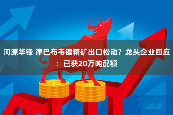 河源华锋 津巴布韦锂精矿出口松动?龙头企业回应:已获20万吨配额