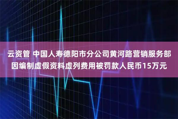 云资管 中国人寿德阳市分公司黄河路营销服务部因编制虚假资料虚列费用被罚款人民币15万元