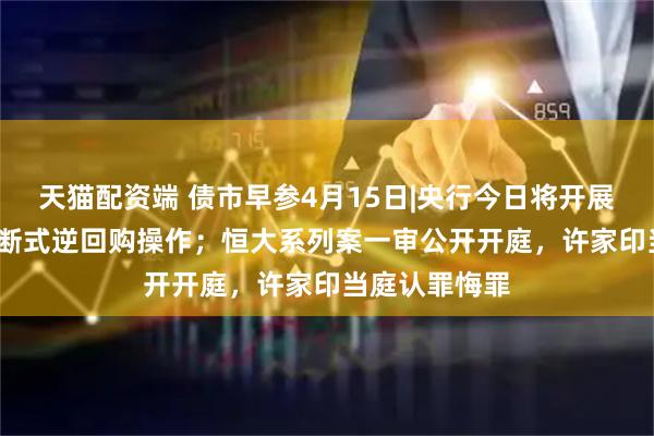天猫配资端 债市早参4月15日|央行今日将开展5000亿元买断式逆回购操作；恒大系列案一审公开开庭，许家印当庭认罪悔罪