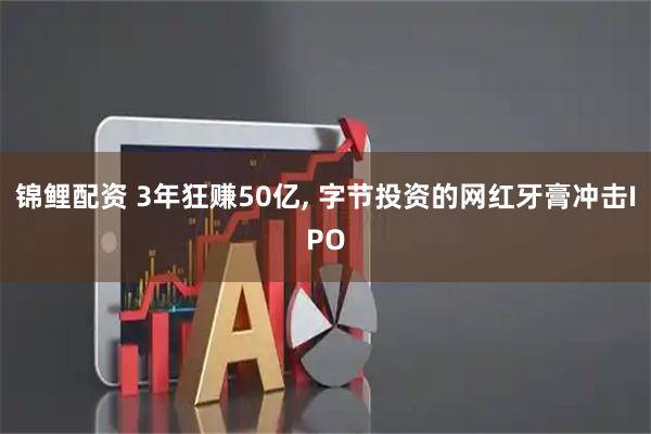 锦鲤配资 3年狂赚50亿, 字节投资的网红牙膏冲击IPO
