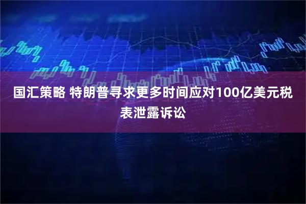 国汇策略 特朗普寻求更多时间应对100亿美元税表泄露诉讼