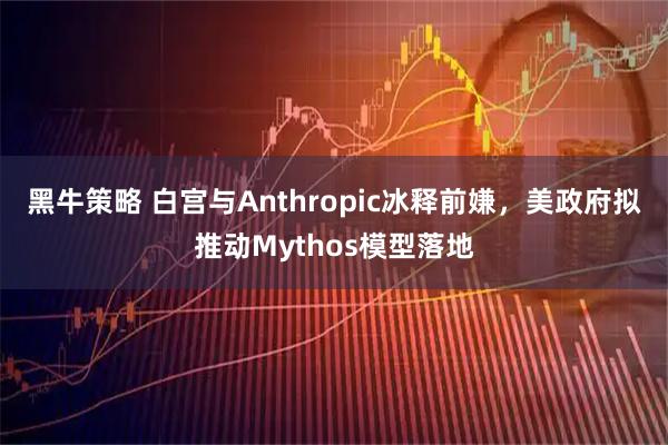 黑牛策略 白宫与Anthropic冰释前嫌，美政府拟推动Mythos模型落地