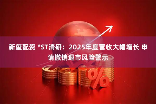 新玺配资 *ST清研：2025年度营收大幅增长 申请撤销退市风险警示