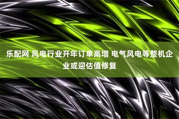 乐配网 风电行业开年订单高增 电气风电等整机企业或迎估值修复