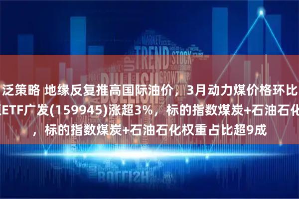 泛策略 地缘反复推高国际油价，3月动力煤价格环比大幅提升，能源ETF广发(159945)涨超3%，标的指数煤炭+石油石化权重占比超9成