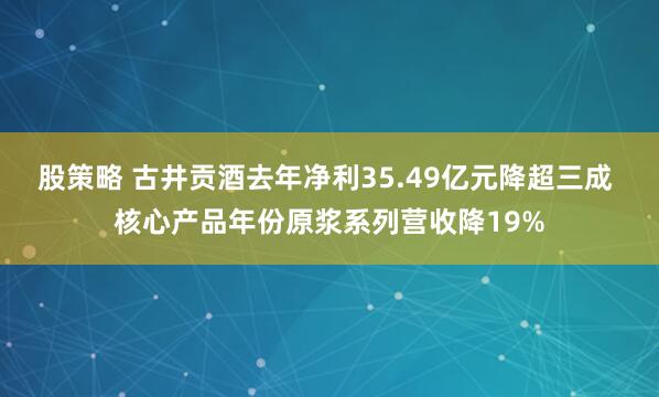 股策略 古井贡酒去年净利35.49亿元降超三成 核心产品年份原浆系列营收降19%