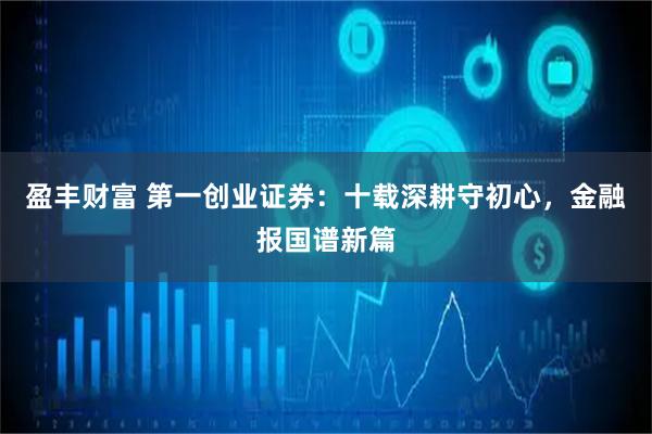 盈丰财富 第一创业证券：十载深耕守初心，金融报国谱新篇