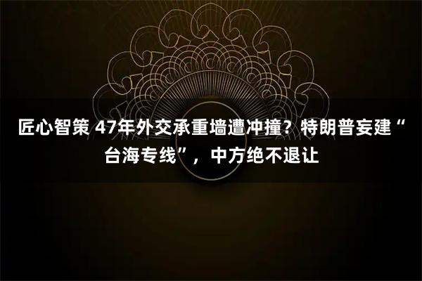 匠心智策 47年外交承重墙遭冲撞？特朗普妄建“台海专线”，中方绝不退让