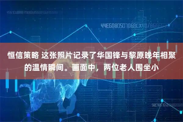 恒信策略 这张照片记录了华国锋与黎原晚年相聚的温情瞬间。画面中，两位老人围坐小