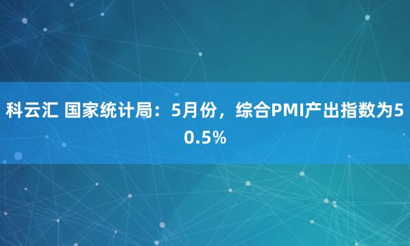 科云汇 国家统计局：5月份，综合PMI产出指数为50.5%