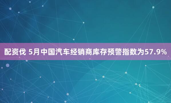配资伐 5月中国汽车经销商库存预警指数为57.9%