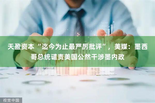 天盈资本 “迄今为止最严厉批评”，美媒：墨西哥总统谴责美国公然干涉墨内政