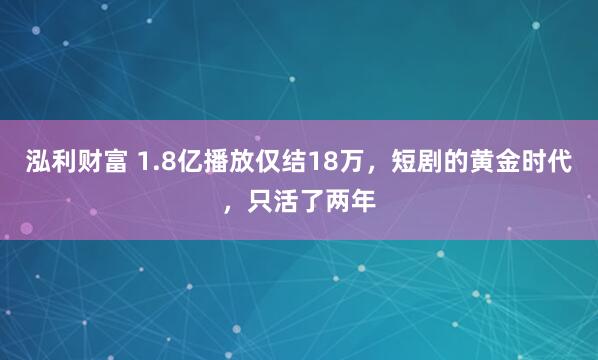 泓利财富 1.8亿播放仅结18万，短剧的黄金时代，只活了两年