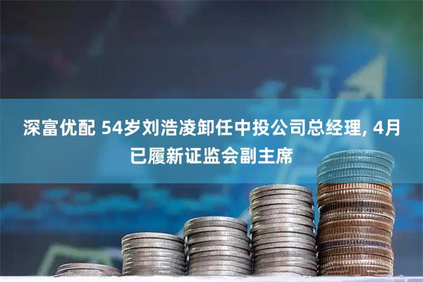 深富优配 54岁刘浩凌卸任中投公司总经理, 4月已履新证监会副主席
