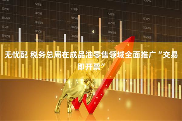 无忧配 税务总局在成品油零售领域全面推广“交易即开票”