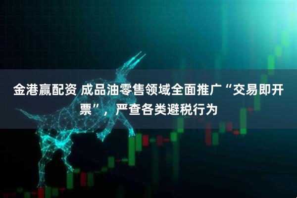 金港赢配资 成品油零售领域全面推广“交易即开票”，严查各类避税行为