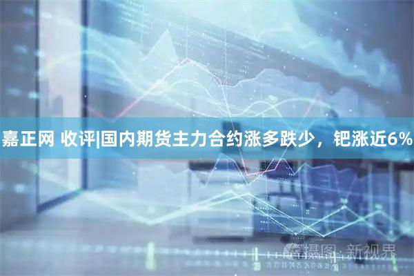 嘉正网 收评|国内期货主力合约涨多跌少，钯涨近6%