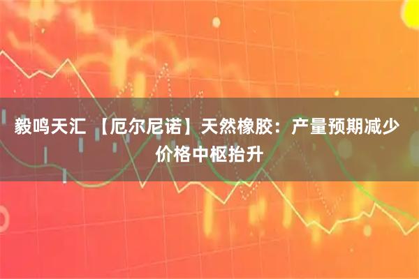 毅鸣天汇 【厄尔尼诺】天然橡胶：产量预期减少 价格中枢抬升