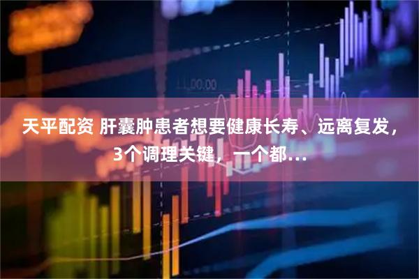 天平配资 肝囊肿患者想要健康长寿、远离复发，3个调理关键，一个都…