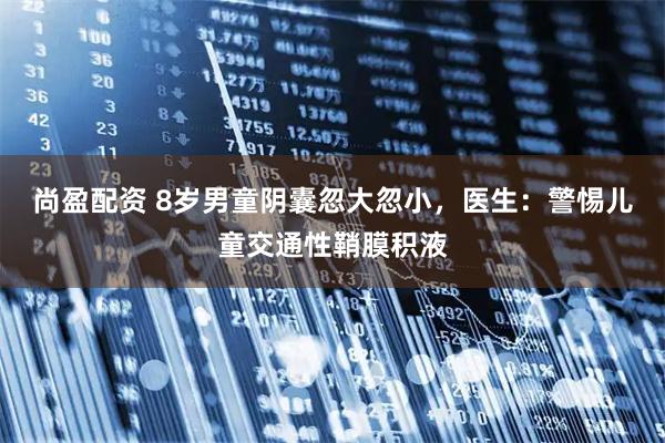 尚盈配资 8岁男童阴囊忽大忽小,医生:警惕儿童交通性鞘膜积液
