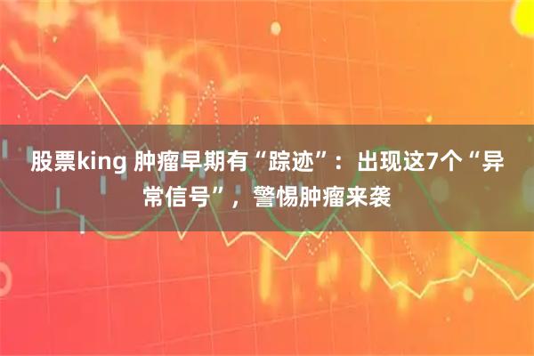 股票king 肿瘤早期有“踪迹”：出现这7个“异常信号”，警惕肿瘤来袭