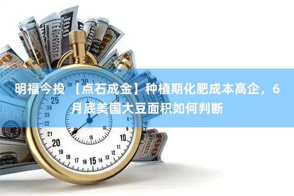 明福今投 【点石成金】种植期化肥成本高企，6月底美国大豆面积如何判断
