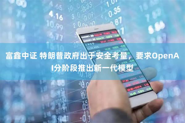 富鑫中证 特朗普政府出于安全考量，要求OpenAI分阶段推出新一代模型