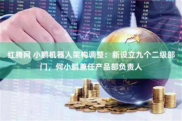 红腾网 小鹏机器人架构调整：新设立九个二级部门，何小鹏兼任产品部负责人
