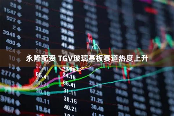 永隆配资 TGV玻璃基板赛道热度上升