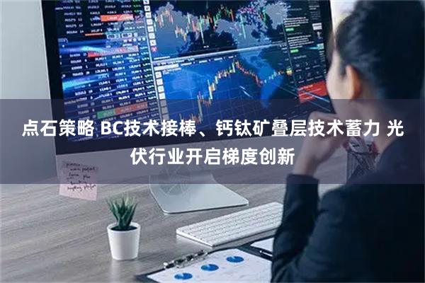 点石策略 BC技术接棒、钙钛矿叠层技术蓄力 光伏行业开启梯度创新