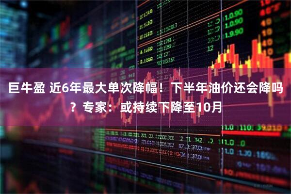 巨牛盈 近6年最大单次降幅！下半年油价还会降吗？专家：或持续下降至10月